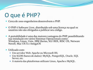 O que é PHP?Cerca de 1000 engenheiros desenvolvem o PHP.O PHP é Software Livre, distribuído sob uma licença na qual os usuários não são obrigados a publicar seu código.A portabilidade é uma das maiores vantagens do PHP, possibilitando sua instalação em vários Sistemas Operacionais como: Windows, Linux, Unix, IBM iSeries, SGI IRIX, RISC OS, Netware Novell, Mac OS X e AmigaOSUtilizado com:Um servidor Web: Apache ou Microsoft IIS;Um SGDB (banco de dados): MySQL, PostgreSQL, Oracle, SQL Server, etc.A maioria das plataformas utilizam Linux, Apache e MySQL.