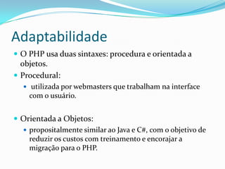 AdaptabilidadeO PHP usa duas sintaxes: procedura e orientada a objetos. Procedural:utilizada por webmasters que trabalham na interface com o usuário.Orientada a Objetos:propositalmente similar ao Java e C#, com o objetivo de reduzir os custos com treinamento e encorajar a migração para o PHP.