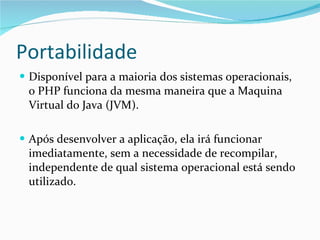 Portabilidade Disponível para a maioria dos sistemas operacionais, o PHP funciona da mesma maneira que a Maquina Virtual do Java (JVM).  Após desenvolver a aplicação, ela irá funcionar imediatamente, sem a necessidade de recompilar, independente de qual sistema operacional está sendo utilizado. 