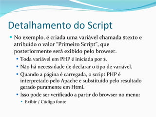 Detalhamento do Script No exemplo, é criada uma variável chamada $texto e atribuído o valor “Primeiro Script”, que posteriormente será exibido pelo browser. Toda variável em PHP é iniciada por $. Não há necessidade de declarar o tipo de variável. Quando a página é carregada, o script PHP é interpretado pelo Apache e substituído pelo resultado  gerado puramente em Html. Isso pode ser verificado a partir do browser no menu:  Exibir / Código fonte 