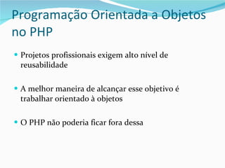 Programação Orientada a Objetos no PHP Projetos profissionais exigem alto nível de reusabilidade A melhor maneira de alcançar esse objetivo é trabalhar orientado à objetos O PHP não poderia ficar fora dessa 