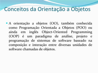 Conceitos da Orientação a Objetos A orientação a objetos (OO), também conhecida como Programação Orientada a Objetos (POO) ou ainda em inglês Object-Oriented Programming (OOP) é um paradigma de análise, projeto e programação de sistemas de software baseado na composição e interação entre diversas unidades de software chamadas de objetos. 