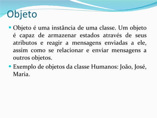 Objeto Objeto é uma instância de uma classe. Um objeto é capaz de armazenar estados através de seus atributos e reagir a mensagens enviadas a ele, assim como se relacionar e enviar mensagens a outros objetos. Exemplo de objetos da classe Humanos: João, José, Maria. 