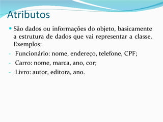 Atributos São dados ou informações do objeto, basicamente a estrutura de dados que vai representar a classe. Exemplos:  Funcionário: nome, endereço, telefone, CPF;  Carro: nome, marca, ano, cor;  Livro: autor, editora, ano. 