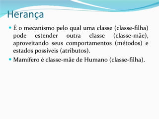 Herança É o mecanismo pelo qual uma classe (classe-filha) pode estender outra classe (classe-mãe), aproveitando seus comportamentos (métodos) e estados possíveis (atributos). Mamífero é classe-mãe de Humano (classe-filha). 