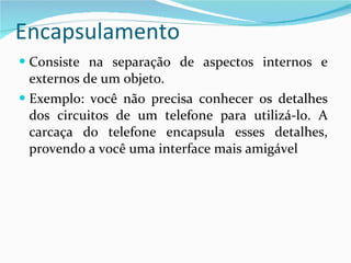 Encapsulamento Consiste na separação de aspectos internos e externos de um objeto.  Exemplo: você não precisa conhecer os detalhes dos circuitos de um telefone para utilizá-lo. A carcaça do telefone encapsula esses detalhes, provendo a você uma interface mais amigável 