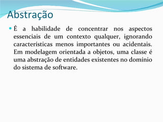 Abstração É a habilidade de concentrar nos aspectos essenciais de um contexto qualquer, ignorando características menos importantes ou acidentais. Em modelagem orientada a objetos, uma classe é uma abstração de entidades existentes no domínio do sistema de software.  