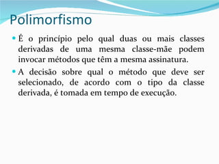 Polimorfismo É o princípio pelo qual duas ou mais classes derivadas de uma mesma classe-mãe podem invocar métodos que têm a mesma assinatura. A decisão sobre qual o método que deve ser selecionado, de acordo com o tipo da classe derivada, é tomada em tempo de execução. 