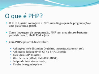 O que é PHP? O PHP é, assim como Java e .NET, uma linguagem de programação e uma plataforma global. Como linguagem de programação, PHP tem uma sintaxe bastante parecida com C, Shell, Perl  e Java. Com PHP é possível desenvolver: Aplicações Web dinâmicas (websites, intranets, extranets, etc); Aplicações desktop (PHP-GTK e PHP4Delphi); Rich Clients (PHP-XUL); Web Services (SOAP, XML-RPC, REST); Scripts de linha de comando; Tarefas de segundo plano. 