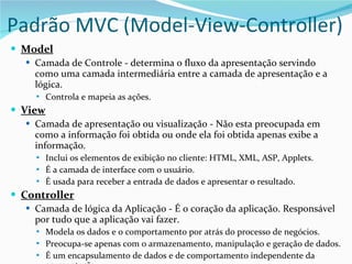 Padrão MVC (Model-View-Controller) Model Camada de Controle - determina o fluxo da apresentação servindo como uma camada intermediária entre a camada de apresentação e a lógica. Controla e mapeia as ações. View Camada de apresentação ou visualização - Não esta preocupada em como a informação foi obtida ou onde ela foi obtida apenas exibe a informação. Inclui os elementos de exibição no cliente: HTML, XML, ASP, Applets. É a camada de interface com o usuário. É usada para receber a entrada de dados e apresentar o resultado. Controller Camada de lógica da Aplicação - É o coração da aplicação. Responsável por tudo que a aplicação vai fazer. Modela os dados e o comportamento por atrás do processo de negócios. Preocupa-se apenas com o armazenamento, manipulação e geração de dados. É um encapsulamento de dados e de comportamento independente da apresentação. 