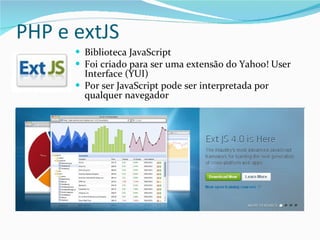 PHP e extJS Biblioteca JavaScript Foi criado para ser uma extensão do Yahoo! User Interface (YUI) Por ser JavaScript pode ser interpretada por qualquer navegador 