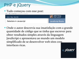 PHP e jQuery Tudo começou com esse post: Onde o autor descrevia sua insatisfação com a grande quantidade de código que se tinha que escrever para obter resultados simples através da linguagem JavaScript e apresentava ao mundo um modelo simplificado de se desenvolver web sites com interfaces ricas. 