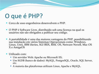 O que é PHP? Cerca de 1000 engenheiros desenvolvem o PHP. O PHP é Software Livre, distribuído sob uma licença na qual os usuários não são obrigados a publicar seu código. A portabilidade é uma das maiores vantagens do PHP, possibilitando sua instalação em vários Sistemas Operacionais como: Windows, Linux, Unix, IBM iSeries, SGI IRIX, RISC OS, Netware Novell, Mac OS X e AmigaOS Utilizado com: Um servidor Web: Apache ou Microsoft IIS; Um SGDB (banco de dados): MySQL, PostgreSQL, Oracle, SQL Server, etc. A maioria das plataformas utilizam Linux, Apache e MySQL. 