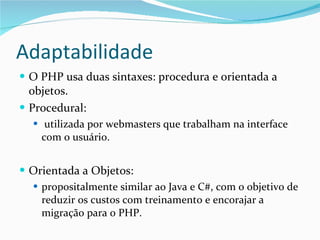 Adaptabilidade O PHP usa duas sintaxes: procedura e orientada a objetos.  Procedural: utilizada por webmasters que trabalham na interface com o usuário. Orientada a Objetos: propositalmente similar ao Java e C#, com o objetivo de reduzir os custos com treinamento e encorajar a migração para o PHP. 