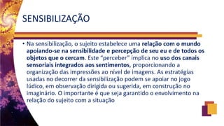 SENSIBILIZAÇÃO
• Na sensibilização, o sujeito estabelece uma relação com o mundo
apoiando-se na sensibilidade e percepção de seu eu e de todos os
objetos que o cercam. Este “perceber” implica no uso dos canais
sensoriais integrados aos sentimentos, proporcionando a
organização das impressões ao nível de imagens. As estratégias
usadas no decorrer da sensibilização podem se apoiar no jogo
lúdico, em observação dirigida ou sugerida, em construção no
imaginário. O importante é que seja garantido o envolvimento na
relação do sujeito com a situação
 
