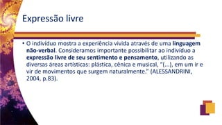 Expressão livre
• O indivíduo mostra a experiência vivida através de uma linguagem
não-verbal. Consideramos importante possibilitar ao indivíduo a
expressão livre de seu sentimento e pensamento, utilizando as
diversas áreas artísticas: plástica, cênica e musical, “(...), em um ir e
vir de movimentos que surgem naturalmente.” (ALESSANDRINI,
2004, p.83).
 