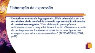 Elaboração da expressão
• É o aprimoramento da linguagem escolhida pelo sujeito em um
retrabalhar ainda ao nível da arte e da representação não-verbal
do conteúdo emergente. “Essa elaboração pressupõe um
redimensionamento do que foi feito até então. Observa-se a partir
de um ângulo novo, localizam-se novas formas nas figuras que
emergem e que saltam aos nossos olhos.” (ALESSANDRINI, 2004,
p.84).
 