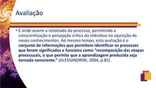 Avaliação
• É onde ocorre a retomada do processo, permitindo a
conscientização e percepção crítica do indivíduo na aquisição de
novos conhecimentos. Ao mesmo tempo, esta avaliação é o
conjunto de informações que permitem identificar os processos
que foram significados e funciona como “recomposição das etapas
processuais, o que permite que a aprendizagem produzida seja
tornada consciente.” (ALESSANDRINI, 2004, p.85).
 