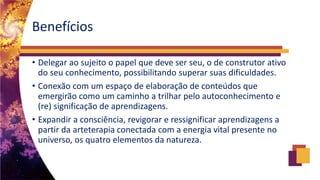 Benefícios
• Delegar ao sujeito o papel que deve ser seu, o de construtor ativo
do seu conhecimento, possibilitando superar suas dificuldades.
• Conexão com um espaço de elaboração de conteúdos que
emergirão como um caminho a trilhar pelo autoconhecimento e
(re) significação de aprendizagens.
• Expandir a consciência, revigorar e ressignificar aprendizagens a
partir da arteterapia conectada com a energia vital presente no
universo, os quatro elementos da natureza.
 