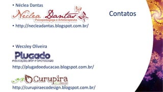 Contatos
• Néclea Dantas
• http://necleadantas.blogspot.com.br/
• Wecsley Oliveira
http://plugadoeducacao.blogspot.com.br/
http://curupiraecodesign.blogspot.com.br/
 