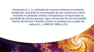 Arteterapia é: (...) a utilização de recursos artísticos em contexto
terapêutico, baseando-se na percepção de que o processo criativo
envolvido na atividade artística é terapêutico e enriquecedor na
qualidade de vida das pessoas. Age a serviço das leis da necessidade
interior do Homem e facilita o entrar em contato com o poder de
cada um (...). (ARCURI, 2006, p.21)
 