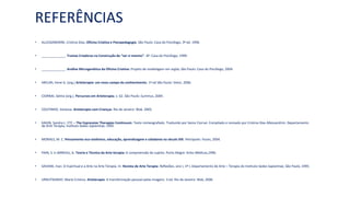 REFERÊNCIAS
• ALLESSANDRINI, Cristina Dias. Oficina Criativa e Psicopedagogia. São Paulo: Casa do Psicólogo, 3ª ed. 1996.
• _____________. Tramas Criadoras na Construção do “ser si mesmo”- SP: Casa do Psicólogo, 1999.
• _____________. Análise Microgenética da Oficina Criativa: Projeto de modelagem em argila. São Paulo: Casa do Psicólogo, 2004.
• ARCURI, Irene G. (org.) Arteterapia: um novo campo do conhecimento. 1ª ed São Paulo: Vetor, 2006.
• CIORNAI, Selma (org.). Percursos em Arteterapia. v. 62. São Paulo: Summus, 2004.
• COUTINHO, Vanessa. Arteterapia com Crianças. Rio de Janeiro: Wak. 2005.
• KAGIN, Sandra L. ETC – The Expressive Therapies Continuum. Texto mimeografado. Traduzido por Sema Ciornai. Compilado e revisado por Cristina Dias Allessandrini. Departamento
de Arte Terapia, Instituto Sedes Sapientiae, 1995.
• MORAES, M. C. Pensamento eco-sistêmico, educação, aprendizagem e cidadania no século XXI. Petrópolis: Vozes, 2004.
• PAIN, S. e JARREAU, G. Teoria e Técnica da Arte-terapia: A compreensão do sujeito. Porto Alegre: Artes Médicas,1996.
• SAVIANI, Iraci. O Espiritual e a Arte na Arte Terapia. In: Revista de Arte Terapia: Reflexões, ano I, nº I, Departamento de Arte – Terapia do Instituto Sedes Sapientiae, São Paulo, 1995.
• URRUTIGARAY, Maria Cristina. Arteterapia: A transformação pessoal pelas imagens. 3 ed. Rio de Janeiro: Wak, 2006.
 