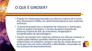 O QUE É GIROSER?
• Projeto em Arteterapia baseado nas oficinas criativas de Cristina
Dias Alessandrini (1996), em ateliê Arteterapêutico com materiais
artísticos;
• O presente projeto tem o propósito de relacionar a arteterapia
como os quatro elementos a serviço da potencialização do
processo criativo do SER, da autonomia, revigoração e
ressignificações de aprendizagens .
• A partir do contato com materiais artísticos em oficinas criativas, o
sujeito pode elaborar questões internas que precisam ser
evidenciadas no cotidiano, sempre a serviço da saúde desse ser
único que vive em meio a desafios e dificuldades, associadas ao
seu processo de desenvolvimento.
 