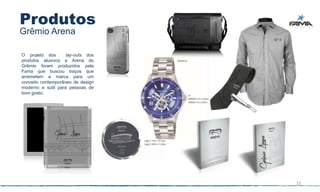 Produtos
Grêmio Arena

O projeto dos       lay-outs dos
produtos alusivos a Arena do
Grêmio foram produzidos pela
Fama que buscou traços que
arremetem a marca para um
conceito contemporâneo de design
moderno e sutil para pessoas de
bom gosto.




                                   15
 