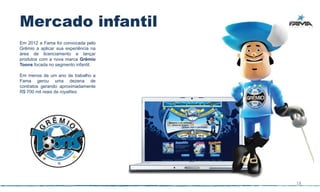 Mercado infantil
Em 2012 a Fama foi convocada pelo
Grêmio a aplicar sua experiência na
área de licenciamento e lançar
produtos com a nova marca Grêmio
Toons focada no segmento infantil.

Em menos de um ano de trabalho a
Fama gerou uma dezena de
contratos gerando aproximadamente
R$ 700 mil reais de royalties.




                                      18
 