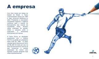 A empresa
Com foco inicial nos clubes de
futebol do Brasil, a Fama
Licenciamentos nasceu em 1994
e, logo, tornou-se referência no
setor. Projetando e executando
importantes negócios, a agência
contribuiu para o avanço do
licenciamento das marcas de
importantes    times,     levando
várias empresas de grande,
médio e pequeno porte a
explorarem      a     ferramenta
licenciamento de marcas.

A Fama Iniciou as atividades
exatamente com o Grêmio
F.B.P.A na gestão do presidente
Fábio Koff em 1994. O clube
naquela época faturava em torno
de R$ 200 mil reais por ano na
área de licenciamento mas foi ali
que     iniciava-se   a  grande
exploração da marca com
absoluto sucesso atingindo hoje
cifras importantíssimas.

                                    2
 