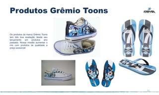 Produtos Grêmio Toons

Os produtos da marca Grêmio Toons
tem tido boa aceitação desde seu
lançamento    em   produtos   ano
passado. Nossa missão aumentar o
mix com produtos de qualidade e
preço acessível.




                                    21
 