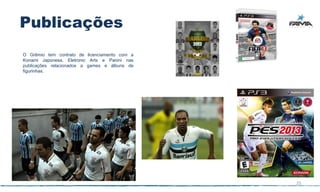Publicações
O Grêmio tem contrato de licenciamento com a
Konami Japonesa, Eletronic Arts e Panini nas
publicações relacionados a games e álbuns de
figurinhas.




                                               25
 