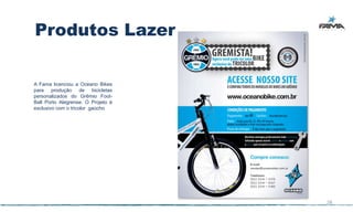 Produtos Lazer

A Fama licenciou a Oceano Bikes
para produção de bicicletas
personalizados do Grêmio Foot-
Ball Porto Alegrense. O Projeto é
exclusivo com o tricolor gaúcho




                                    28
 