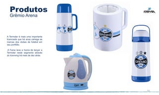 Produtos
  Grêmio Arena



A Termolar é mais uma importante
licenciada que há anos carrega as
marcas dos clubes de futebol em
seu portfólio.

A Fama teve a honra de lançar a
Termolar neste segmento através
do licensing há mais de dez atrás.




                                     33
 