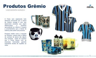 Produtos Grêmio
 Licenciamento exclusivo




A Fama vem explorando todo
elemento emocional que a marca
do Grêmio carrega e com isso
desenvolve produtos que sejam
diferenciados     e       pioneiros
aproveitando ao máximo a riqueza
e encantamento que a marca do
Grêmio pode auferir aos produtos.

Produtos inédito como a maquete
do Olímpico, caneca bola e réplica
de camisas de época são alguns
dos produtos cases de sucesso
que a Fama lançou com as
empresas    licenciadas   gerando
importante receita de royalties ao
clube




                                      4
 