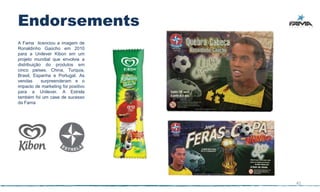 Endorsements
A Fama licenciou a imagem de
Ronaldinho Gaúcho em 2010
para a Unilever Kibon em um
projeto mundial que envolvia a
distribuição do produtos em
cinco países, China, Turquia,
Brasil, Espanha e Portugal. As
vendas      surpreenderam e o
impacto de marketing foi positivo
para a Unilever. A Estrela
também foi um case de sucesso
da Fama




                                    41
 