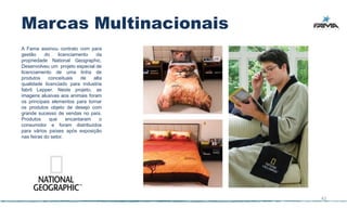 Marcas Multinacionais
A Fama assinou contrato com para
gestão     do    licenciamento   da
propriedade National Geographic.
Desenvolveu um projeto especial de
licenciamento de uma linha de
produtos     conceituais   de   alta
qualidade licenciado para industria
fabril Lepper. Neste projeto, as
imagens alusivas aos animais foram
os principais elementos para tornar
os produtos objeto de desejo com
grande sucesso de vendas no país.
Produtos     que     encantaram    o
consumidor e foram distribuídos
para vários países após exposição
nas feiras do setor.




                                       42
 