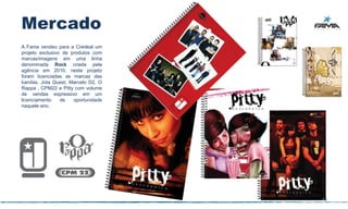 Mercado
A Fama vendeu para a Credeal um
projeto exclusivo de produtos com
marcas/imagens em uma linha
denominada Rock criada pela
agência em 2010, neste projeto
foram licenciadas as marcas das
bandas, Jota Quest, Marcelo D2, O
Rappa , CPM22 e Pitty com volume
de vendas expressivo em um
licenciamento    de   oportunidade
naquele ano.




                                     43
 