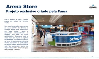 Arena Store
  Projeto exclusivo criado pela Fama

Com o advento a Arena, a Fama
propos um projeto de conceito
inédito.

Com visual encantador que arremete
ao novo estádio do Grêmio o
quiosque Arena Store desenvolvido
com super design           alerta o
consumidor     emocionalmente      e
alavanca uma série de novas
oportunidades. Certamente será o
único clube do mundo a explorar
paralelamente o conceito do estádio
na forma de quiosque gerando uma
enorme expectativa e oportunidade
no negócio varejo, tanto do ponto de
vista do consumidor como do
empreendedor. Uma ferramenta para
fazer compras e admirar.



                                       48
 