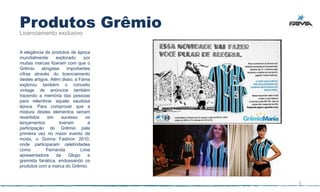 Produtos Grêmio
Licenciamento exclusivo


A elegância de produtos de época
mundialmente       explorado     por
muitas marcas fizeram com que o
Grêmio     atingisse    importantes
cifras através do licenciamento
destes artigos. Além disso, a Fama
explorou também o conceito
vintage de anúncios também
trazendo a memória das pessoas
para relembrar aquela saudosa
época. Para comprovar que a
mistura destes elementos seriam
revertidos    em      sucesso     os
lançamentos         tiveram        a
participação do Grêmio pela
primeira vez no maior evento de
moda, o Donna Fashion 2010,
onde participaram celebridades
como          Fernanda         Lima
apresentadora      da    Glogo     e
gremista fanática, endossando os
produtos com a marca do Grêmio.


                                       5
 
