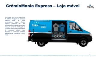 GrêmioMania Express – Loja móvel

Um hotsite com link no site oficial
do Grêmio divulgaria as rotas de
eventos      onde     as      vans
percorreriam,    jogos,     shows,
eventos, palestras etc... As
empresas licenciadas ganhariam
mais um canal de distribuição e
a Grêmio faria uma pulverização
de      produtos   oficiais    que
ofuscaria o mercado paralelo
popularmente conhecido como
pirata.




                                      51
 