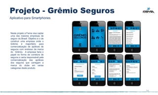Projeto - Grêmio Seguros
Aplicativo para Smartphones



Neste projeto a Fama visa captar
uma das maiores empresas de
seguro do Brasil. Objetivo é o de
construir uma empresa onde o
Grêmio é majoritário para
comercialização de apólices de
seguros com endosso da marca
do Grêmio. A empresa faria o
papel na forma de corretora de
seguros e seria responsável pela
comercialização das apólices
dos seguros que carregam a
marca do clube em varias
categorias deste produto.




                                    54
 