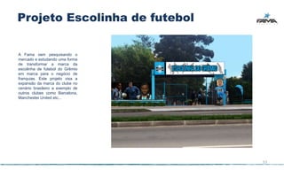 Projeto Escolinha de futebol


A Fama vem pesquisando o
mercado e estudando uma forma
de transformar a marca da
escolinha de futebol do Grêmio
em marca para o negócio de
franquias. Este projeto visa a
expansão da marca do clube no
cenário brasileiro a exemplo de
outros clubes como Barcelona,
Manchester United etc...




                                  57
 