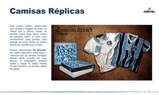Camisas Réplicas
Este projeto inédito, diferenciado
que carrega a imagem de todos os
atletas que o Grêmio intitula de
Imortais nasce após vários meses
de pesquisa, assim, a Fama criou
recentemente esse produto para
geração de novas fontes de receita
através de royalties para o clube.

Produto denominado Os Imortais,
tem todos elementos emocionais e
históricos que as camisas carregam
através deste conceito em suas
épocas. A embalagem atraente
revela a magia do jargão Imortal
Tricolor tornando um produto objeto
de desejo.




                                      6
 