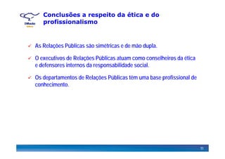 Conclusões a respeito da ética e do
profissionalismo
As Relações Públicas são simétricas e de mão dupla.
O executivos de Relações Públicas atuam como conselheiros da ética
e defensores internos da responsabilidade social.
Os departamentos de Relações Públicas têm uma base profissional deOs depa ta e tos de e ações úb cas tê u a base p o ss o a de
conhecimento.
11
 