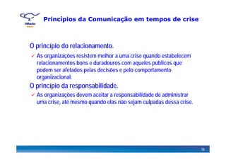 Princípios da Comunicação em tempos de crise
O i í i d l i tO princípio do relacionamento.
As organizações resistem melhor a uma crise quando estabelecem
relacionamentos bons e duradouros com aqueles públicos querelacionamentos bons e duradouros com aqueles públicos que
podem ser afetados pelas decisões e pelo comportamento
organizacional.
O princípio da responsabilidade.
g
As organizações devem aceitar a responsabilidade de administrar
uma crise, até mesmo quando elas não sejam culpadas dessa crise.
16
 