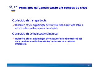 Princípios da Comunicação em tempos de crise
O princípio da transparência
Durante a crise a organização deve revelar tudo o que sabe sobre a
O princípio da comunicação simétrica
crise e outros problemas nela envolvidos.
p p ç
Durante a crise a organização deve assumir que os interesses dos
seus públicos são tão importantes quanto os seus próprios
interesses.
17
 