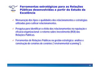 Ferramentas estratégicas para as Relações
Públicas desenvolvidas a partir do Estudo dap
Excelência
Mensuração dos tipos e qualidades dos relacionamentos e estratégias
utilizadas para cultivar relacionamentos.
Pesquisa para identificar o efeito dos relacionamentos na reputação e
eficácia organizacional: o retorno sobre investimento (ROI) das
Relações PúblicasRelações Públicas.
Ferramentas de Relações Públicas na gestão estratégica: análise e
constr ção de cenários de cenários (“en ironmental scanning”)construção de cenários de cenários (“environmental scanning”).
18
 