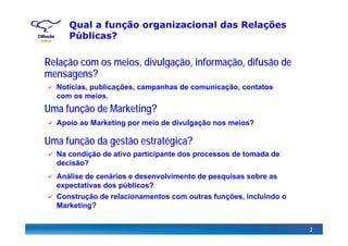 Qual a função organizacional das Relações
Públicas?
Relação com os meios, divulgação, informação, difusão deç , g ç , ç ,
mensagens?
Notícias, publicações, campanhas de comunicação, contatos
com os meios
Uma função de Marketing?
com os meios.
Apoio ao Marketing por meio de divulgação nos meios?
Uma função da gestão estratégica?
Apoio ao Marketing por meio de divulgação nos meios?
Na condição de ativo participante dos processos de tomada de
decisão?
Análise de cenários e desenvolvimento de pesquisas sobre asAnálise de cenários e desenvolvimento de pesquisas sobre as
expectativas dos públicos?
Construção de relacionamentos com outras funções, incluindo o
Marketing?
2
Marketing?
 