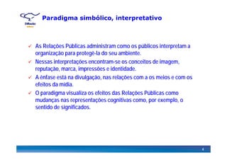 Paradigma simbólico, interpretativo
As Relações Públicas administram como os públicos interpretam a
organização para protegê-la do seu ambiente.
Nessas interpretações encontram-se os conceitos de imagemNessas interpretações encontram-se os conceitos de imagem,
reputação, marca, impressões e identidade.
A ênfase está na divulgação, nas relações com a os meios e com osg ç , ç
efeitos da mídia.
O paradigma visualiza os efeitos das Relações Públicas como
d t õ iti lmudanças nas representações cognitivas como, por exemplo, o
sentido de significados.
4
 
